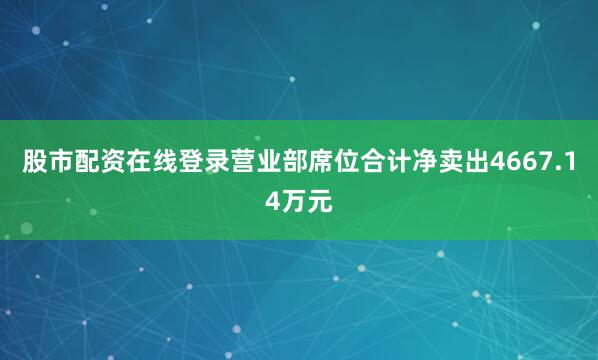 股市配资在线登录营业部席位合计净卖出4667.14万元