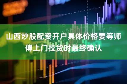 山西炒股配资开户具体价格要等师傅上门拉货时最终确认