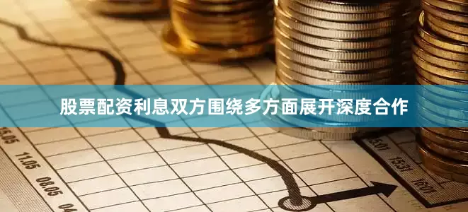 股票配资利息双方围绕多方面展开深度合作