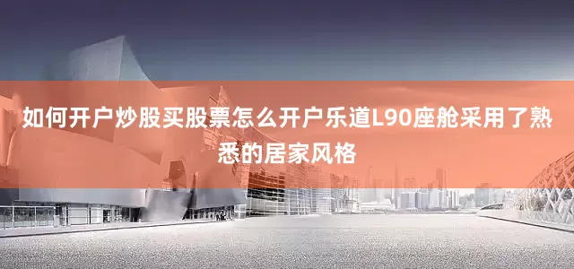 如何开户炒股买股票怎么开户乐道L90座舱采用了熟悉的居家风格