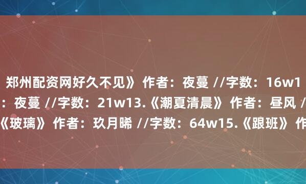 郑州配资网好久不见》 作者：夜蔓 //字数：16w12.《顾盼生辉》 作者：夜蔓 //字数：21w13.《潮夏清晨》 作者：昼风 //字数：43w14.《玻璃》 作者：玖月晞 //字数：64w15.《跟班》 作者：春溪笛晓 //字数：14w发布于：河南省
