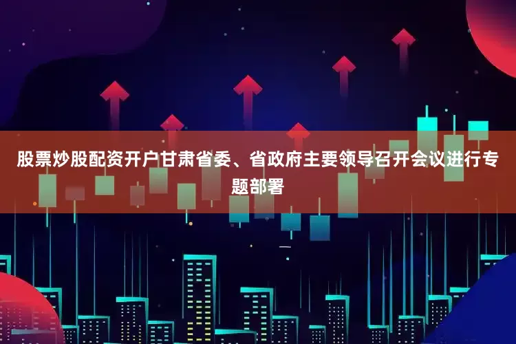 股票炒股配资开户甘肃省委、省政府主要领导召开会议进行专题部署