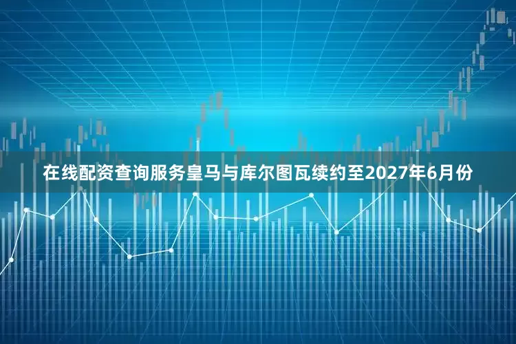 在线配资查询服务皇马与库尔图瓦续约至2027年6月份