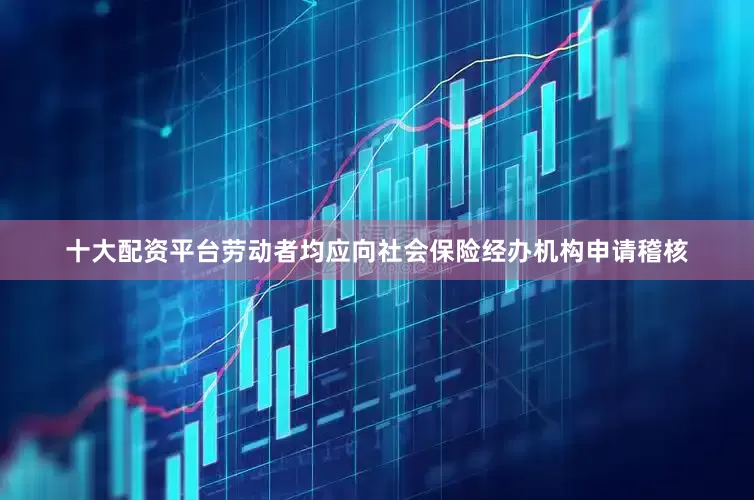 十大配资平台劳动者均应向社会保险经办机构申请稽核