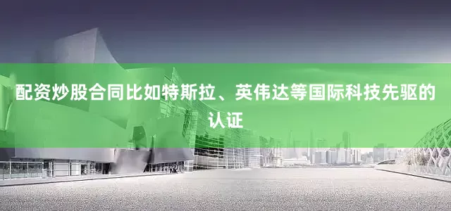 配资炒股合同比如特斯拉、英伟达等国际科技先驱的认证